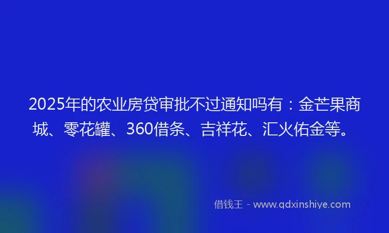 2025年的农业房贷审批不过通知吗有：金芒果商城、零花罐、360借条、吉祥花、汇火佑金等。