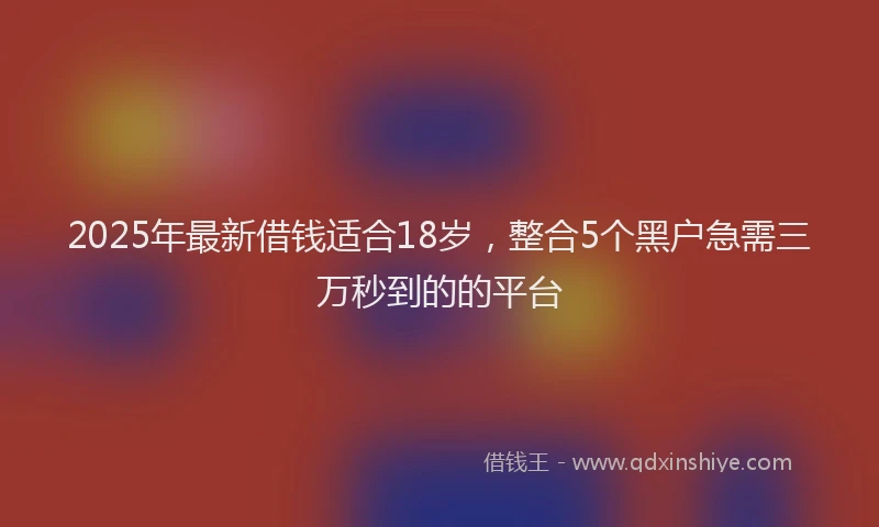 2025年最新借钱适合18岁，整合5个黑户急需三万秒到的的平台