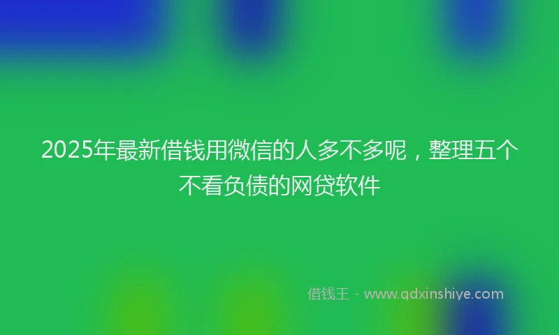 2025年最新借钱用微信的人多不多呢，整理五个不看负债的网贷软件