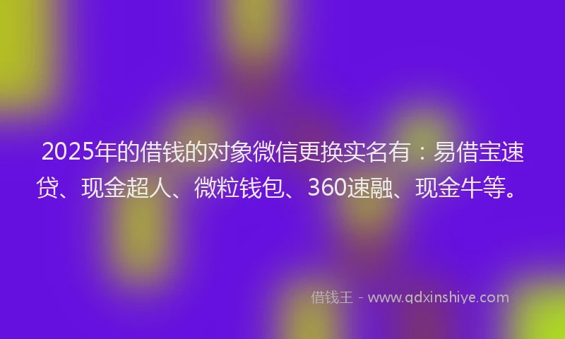 2025年的借钱的对象微信更换实名有：易借宝速贷、现金超人、微粒钱包、360速融、现金牛等。