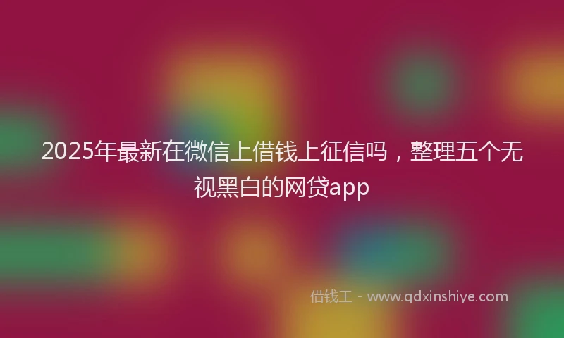2025年最新在微信上借钱上征信吗，整理五个无视黑白的网贷app