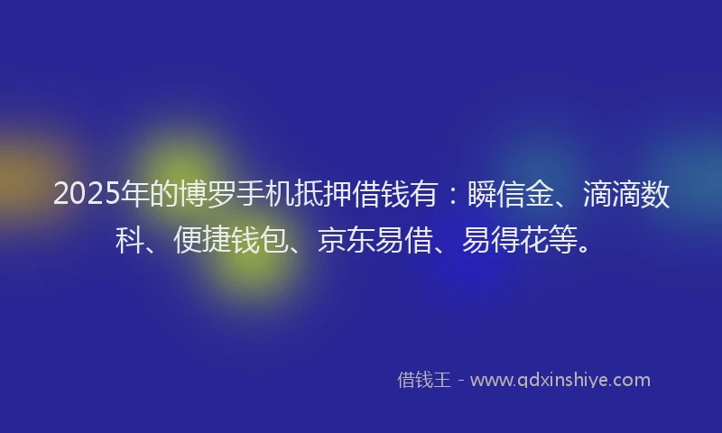 2025年的博罗手机抵押借钱有：瞬信金、滴滴数科、便捷钱包、京东易借、易得花等。