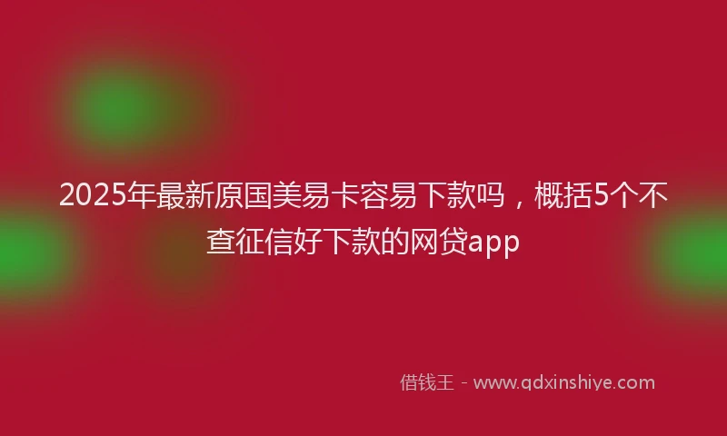 2025年最新原国美易卡容易下款吗，概括5个不查征信好下款的网贷app