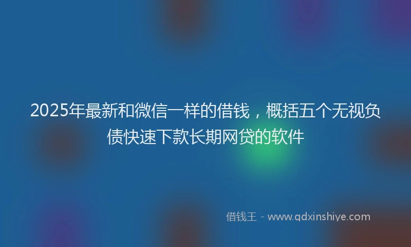 2025年最新和微信一样的借钱，概括五个无视负债快速下款长期网贷的软件