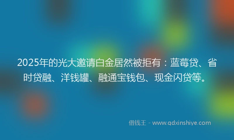 2025年的光大邀请白金居然被拒有：蓝莓贷、省时贷融、洋钱罐、融通宝钱包、现金闪贷等。