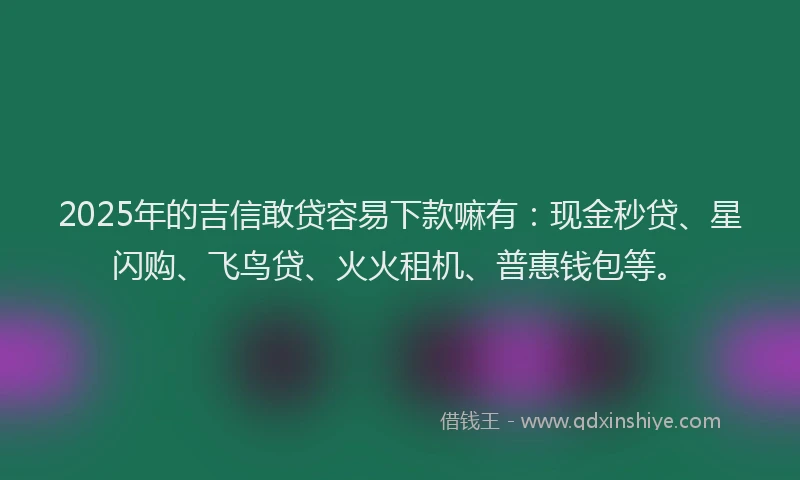 2025年的吉信敢贷容易下款嘛有：现金秒贷、星闪购、飞鸟贷、火火租机、普惠钱包等。