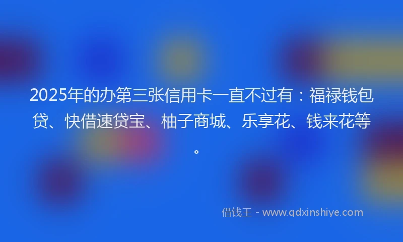 2025年的办第三张信用卡一直不过有：福禄钱包贷、快借速贷宝、柚子商城、乐享花、钱来花等。
