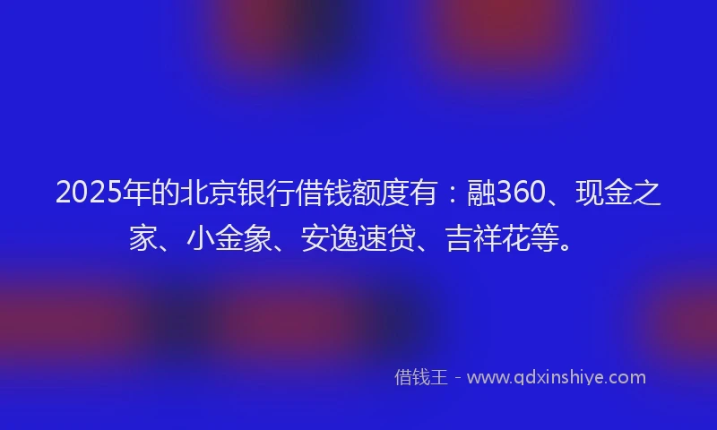 2025年的北京银行借钱额度有：融360、现金之家、小金象、安逸速贷、吉祥花等。