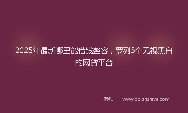 2025年最新哪里能借钱整容，罗列5个无视黑白的网贷平台