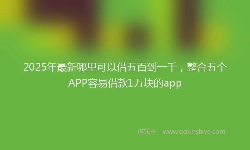2025年最新哪里可以借五百到一千，整合五个APP容易借款1万块的app