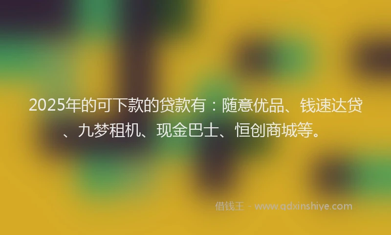 2025年的可下款的贷款有：随意优品、钱速达贷、九梦租机、现金巴士、恒创商城等。