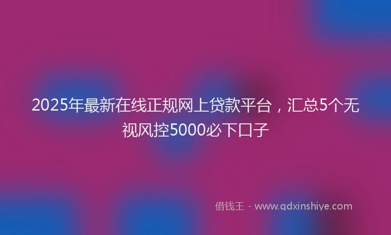 2025年最新在线正规网上贷款平台，汇总5个无视风控5000必下口子