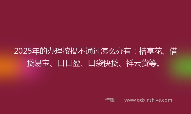 2025年的办理按揭不通过怎么办有：桔享花、借贷易宝、日日盈、口袋快贷、祥云贷等。