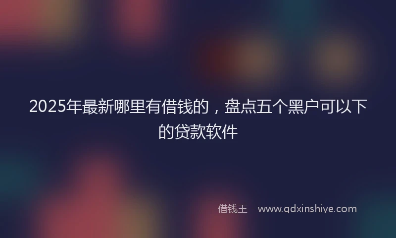 2025年最新哪里有借钱的，盘点五个黑户可以下的贷款软件
