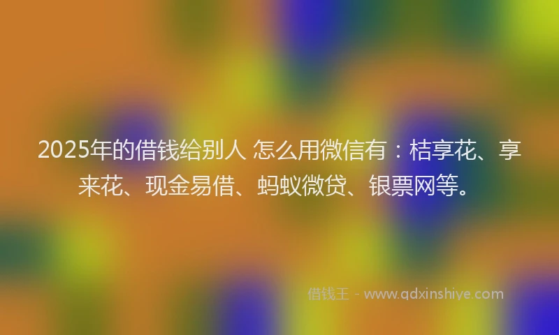 2025年的借钱给别人 怎么用微信有：桔享花、享来花、现金易借、蚂蚁微贷、银票网等。