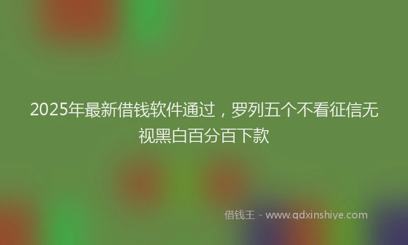 2025年最新借钱软件通过，罗列五个不看征信无视黑白百分百下款