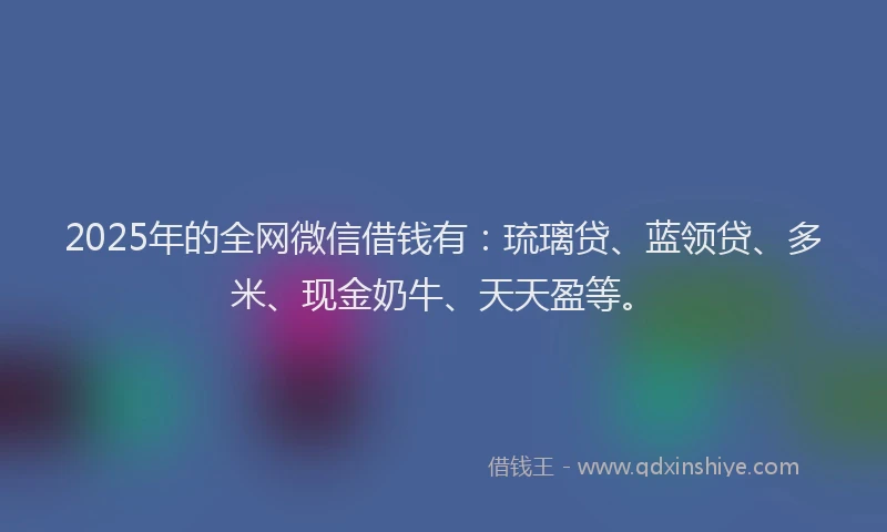 2025年的全网微信借钱有：琉璃贷、蓝领贷、多米、现金奶牛、天天盈等。