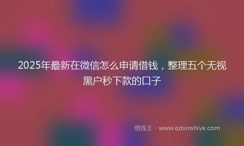 2025年最新在微信怎么申请借钱，整理五个无视黑户秒下款的口子