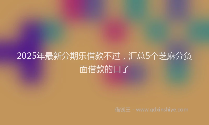 2025年最新分期乐借款不过，汇总5个芝麻分负面借款的口子