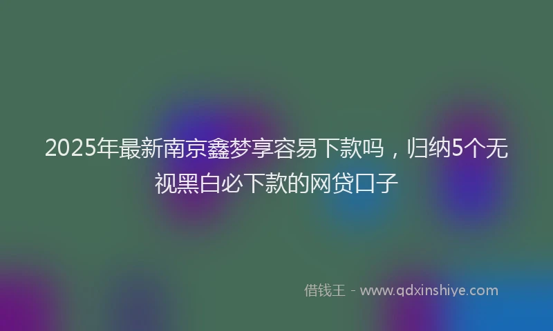 2025年最新南京鑫梦享容易下款吗，归纳5个无视黑白必下款的网贷口子