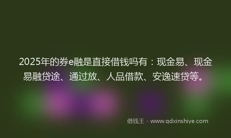 2025年的券e融是直接借钱吗有：现金易、现金易融贷途、通过放、人品借款、安逸速贷等。