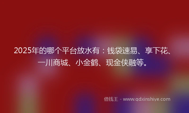 2025年的哪个平台放水有：钱袋速易、享下花、一川商城、小金鹤、现金侠融等。
