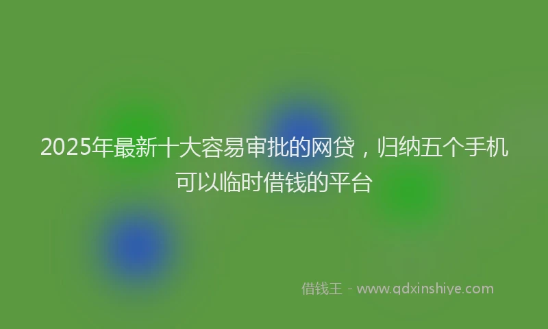 2025年最新十大容易审批的网贷，归纳五个手机可以临时借钱的平台