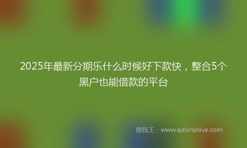 2025年最新分期乐什么时候好下款快，整合5个黑户也能借款的平台
