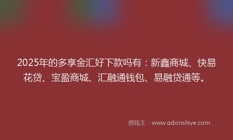 2025年的多享金汇好下款吗有：新鑫商城、快易花贷、宝盈商城、汇融通钱包、易融贷通等。