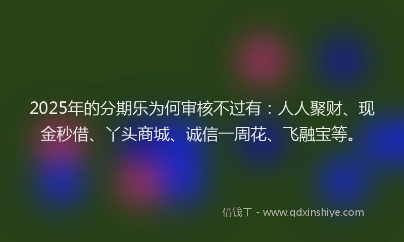 2025年的分期乐为何审核不过有：人人聚财、现金秒借、丫头商城、诚信一周花、飞融宝等。