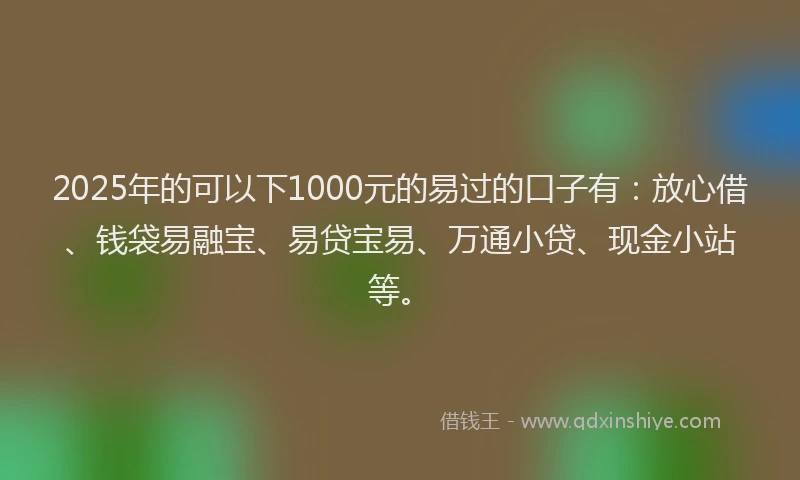 2025年的可以下1000元的易过的口子有：放心借、钱袋易融宝、易贷宝易、万通小贷、现金小站等。