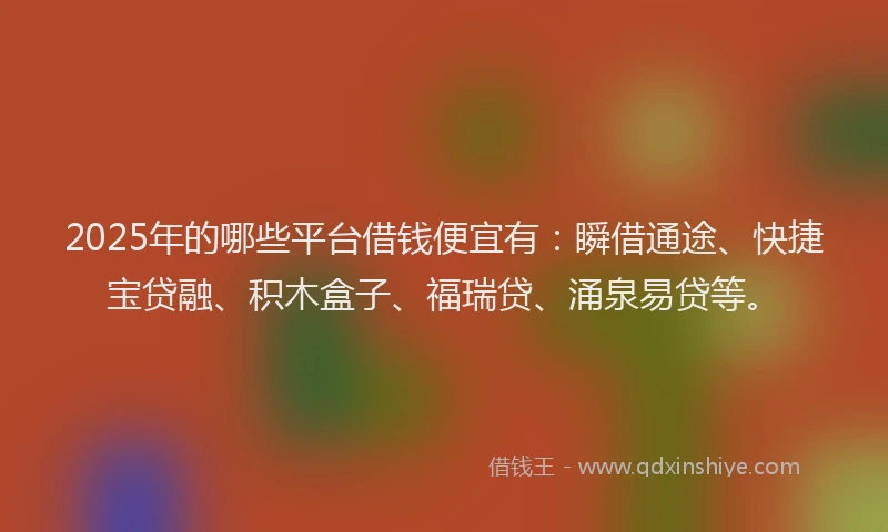 2025年的哪些平台借钱便宜有：瞬借通途、快捷宝贷融、积木盒子、福瑞贷、涌泉易贷等。
