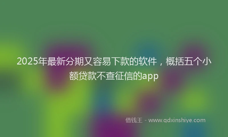2025年最新分期又容易下款的软件，概括五个小额贷款不查征信的app