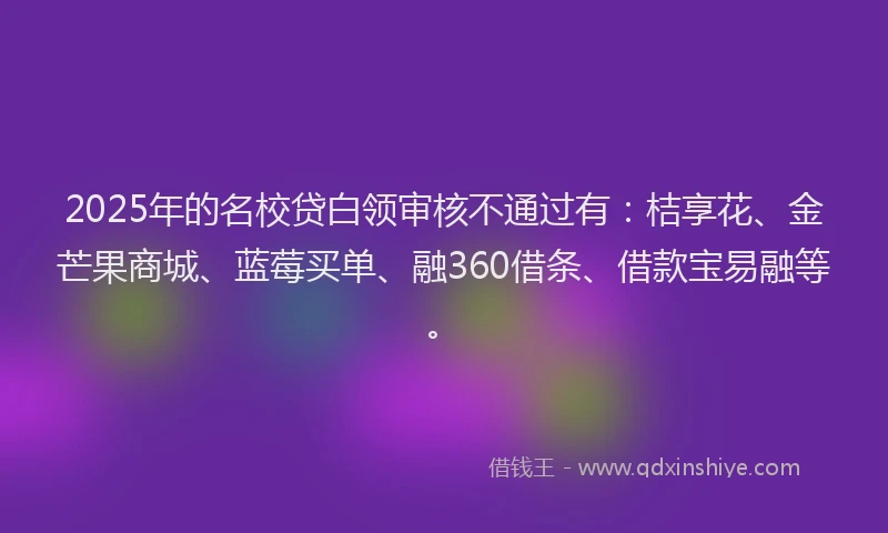 2025年的名校贷白领审核不通过有：桔享花、金芒果商城、蓝莓买单、融360借条、借款宝易融等。