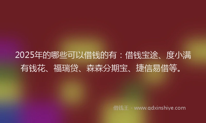 2025年的哪些可以借钱的有：借钱宝途、度小满有钱花、福瑞贷、森森分期宝、捷信易借等。