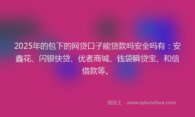 2025年的包下的网贷口子能贷款吗安全吗有:安鑫花、闪银快贷、优者商城、钱袋瞬贷宝、和信借款等。