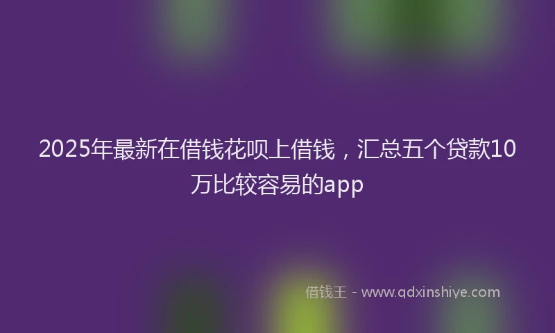 2025年最新在借钱花呗上借钱，汇总五个贷款10万比较容易的app