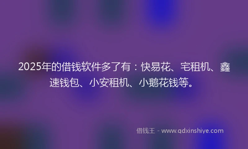 2025年的借钱软件多了有：快易花、宅租机、鑫速钱包、小安租机、小鹅花钱等。