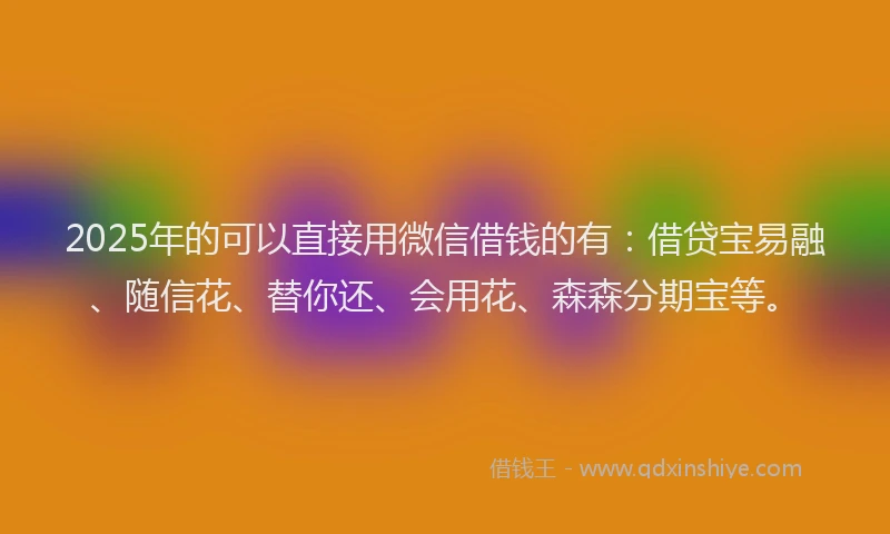 2025年的可以直接用微信借钱的有：借贷宝易融、随信花、替你还、会用花、森森分期宝等。