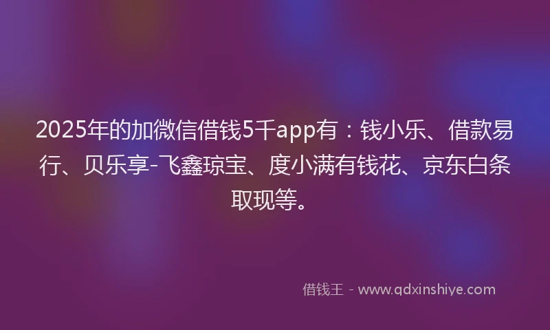 2025年的加微信借钱5千app有：钱小乐、借款易行、贝乐享-飞鑫琼宝、度小满有钱花、京东白条取现等。
