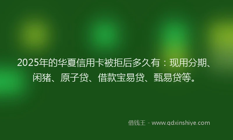 2025年的华夏信用卡被拒后多久有：现用分期、闲猪、原子贷、借款宝易贷、甄易贷等。