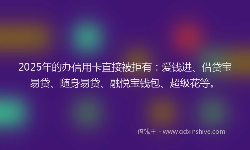 2025年的办信用卡直接被拒有：爱钱进、借贷宝易贷、随身易贷、融悦宝钱包、超级花等。