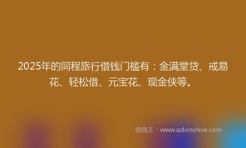 2025年的同程旅行借钱门槛有：金满堂贷、戒易花、轻松借、元宝花、现金侠等。
