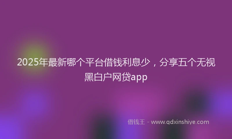 2025年最新哪个平台借钱利息少，分享五个无视黑白户网贷app
