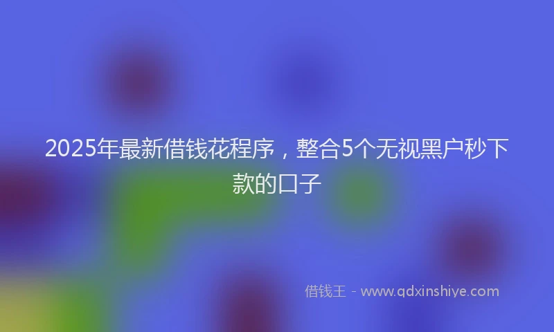 2025年最新借钱花程序，整合5个无视黑户秒下款的口子