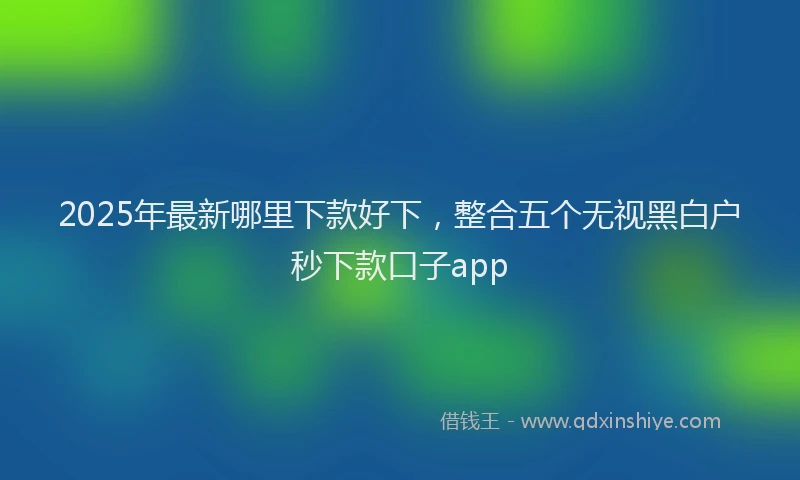 2025年最新哪里下款好下，整合五个无视黑白户秒下款口子app