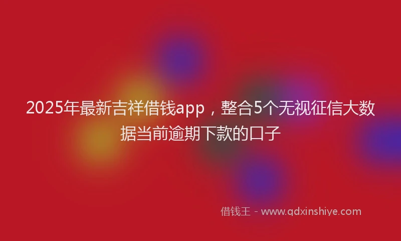 2025年最新吉祥借钱app，整合5个无视征信大数据当前逾期下款的口子