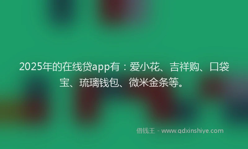 2025年的在线贷app有：爱小花、吉祥购、口袋宝、琉璃钱包、微米金条等。