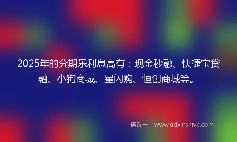 2025年的分期乐利息高有：现金秒融、快捷宝贷融、小狗商城、星闪购、恒创商城等。