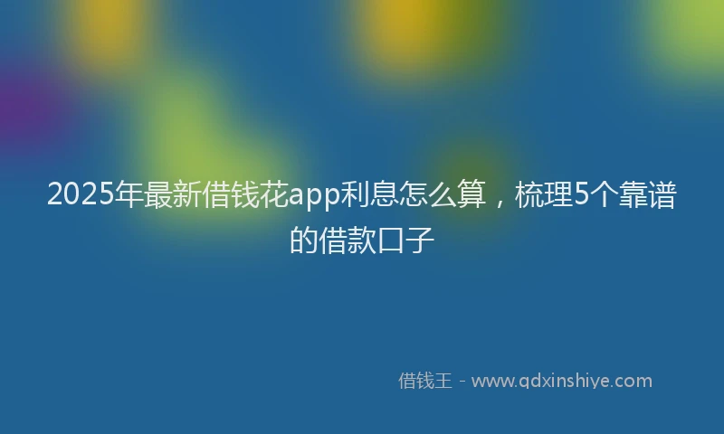 2025年最新借钱花app利息怎么算，梳理5个靠谱的借款口子